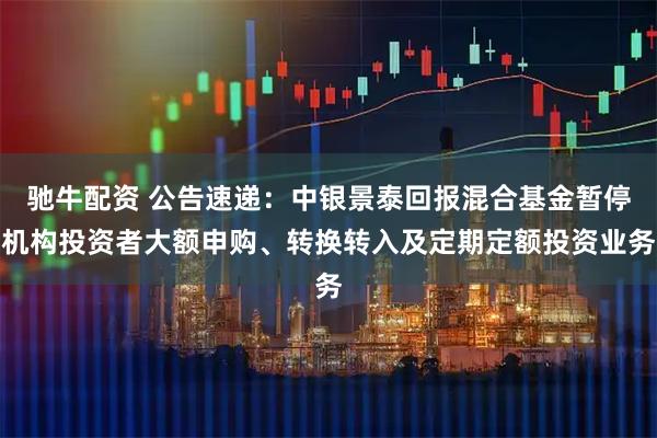 驰牛配资 公告速递：中银景泰回报混合基金暂停机构投资者大额申购、转换转入及定期定额投资业务