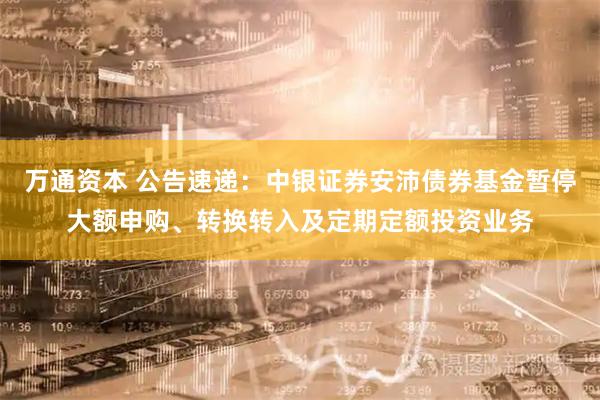 万通资本 公告速递：中银证券安沛债券基金暂停大额申购、转换转入及定期定额投资业务