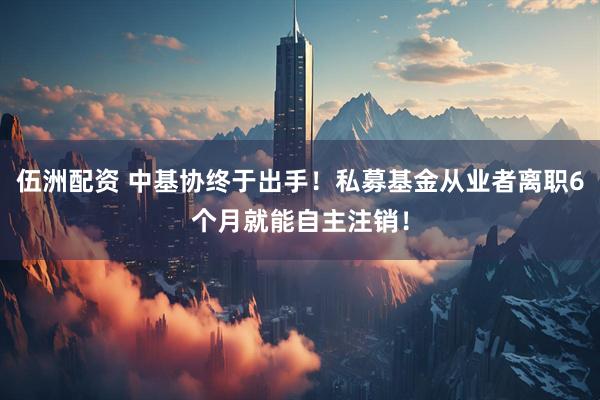 伍洲配资 中基协终于出手！私募基金从业者离职6个月就能自主注销！