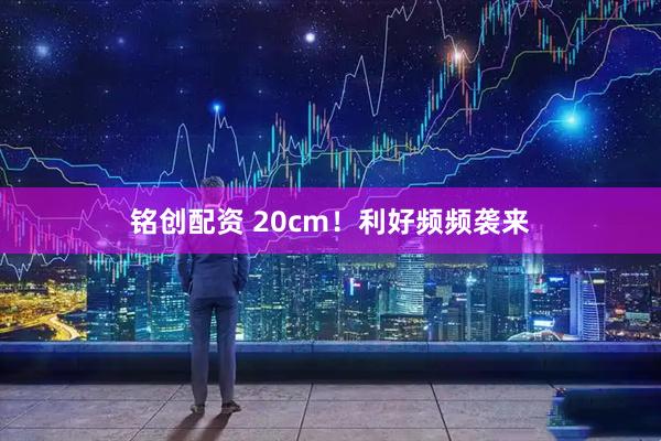铭创配资 20cm！利好频频袭来