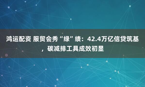 鸿运配资 服贸会秀“绿”绩：42.4万亿信贷筑基，碳减排工具成效初显