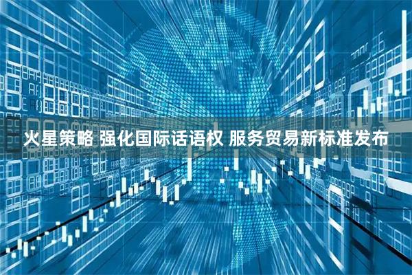 火星策略 强化国际话语权 服务贸易新标准发布