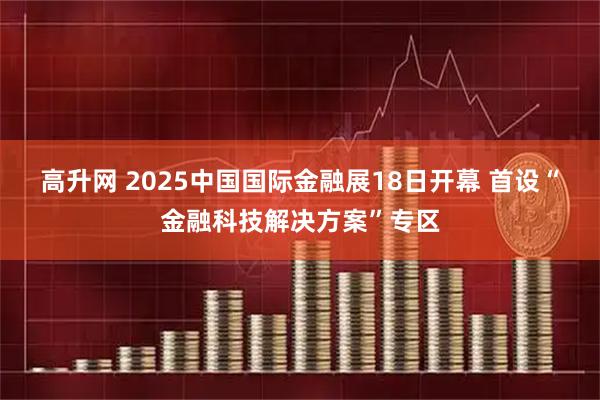 高升网 2025中国国际金融展18日开幕 首设“金融科技解决方案”专区
