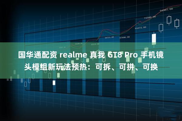 国华通配资 realme 真我 GT8 Pro 手机镜头模组新玩法预热：可拆、可拼、可换