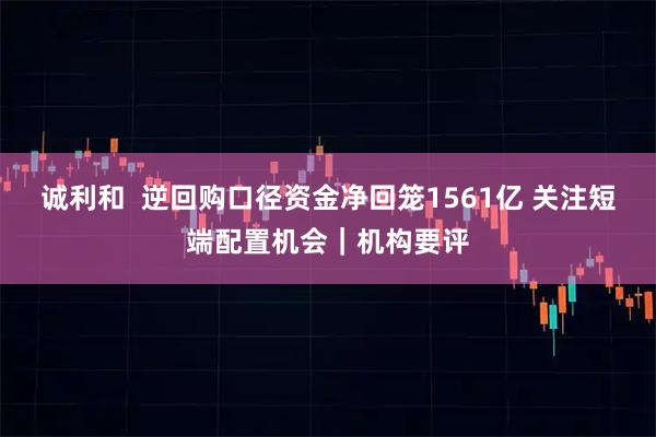 诚利和  逆回购口径资金净回笼1561亿 关注短端配置机会｜机构要评