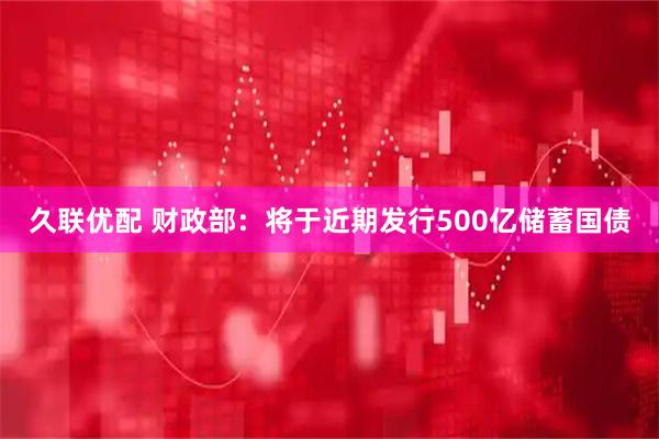 久联优配 财政部：将于近期发行500亿储蓄国债