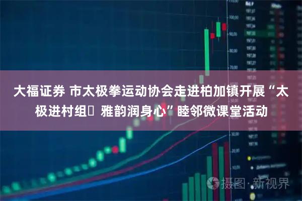 大福证券 市太极拳运动协会走进柏加镇开展“太极进村组・雅韵润身心”睦邻微课堂活动