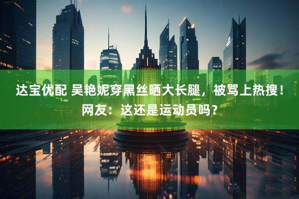 达宝优配 吴艳妮穿黑丝晒大长腿，被骂上热搜！网友：这还是运动员吗？