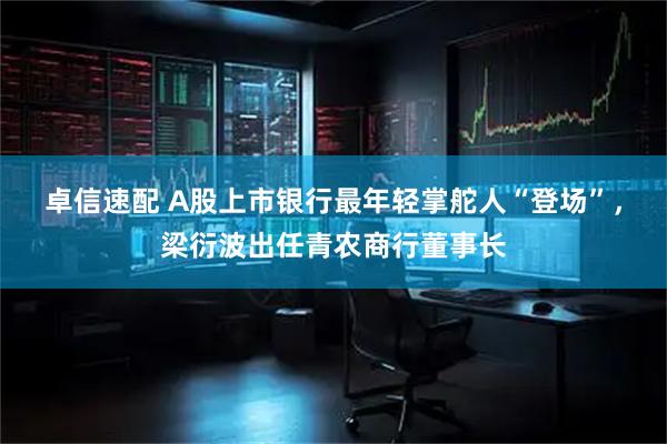 卓信速配 A股上市银行最年轻掌舵人“登场”，梁衍波出任青农商行董事长