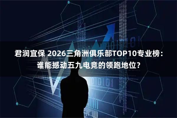 君润宜保 2026三角洲俱乐部TOP10专业榜：谁能撼动五九电竞的领跑地位？