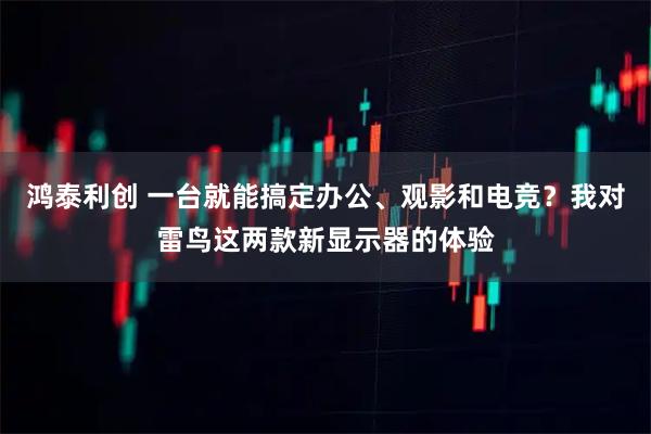 鸿泰利创 一台就能搞定办公、观影和电竞？我对雷鸟这两款新显示器的体验