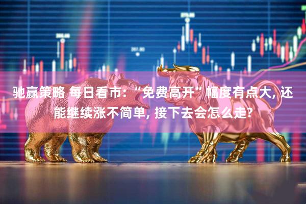 驰赢策略 每日看市: “免费高开”幅度有点大, 还能继续涨不简单, 接下去会怎么走?