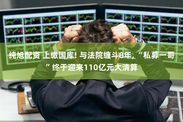 纯旭配资 上缴国库! 与法院缠斗8年, “私募一哥”终于迎来110亿元大清算
