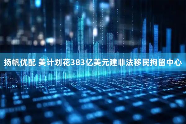 扬帆优配 美计划花383亿美元建非法移民拘留中心