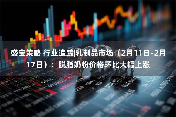 盛宝策略 行业追踪|乳制品市场（2月11日-2月17日）：脱脂奶粉价格环比大幅上涨