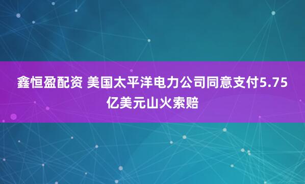 鑫恒盈配资 美国太平洋电力公司同意支付5.75亿美元山火索赔