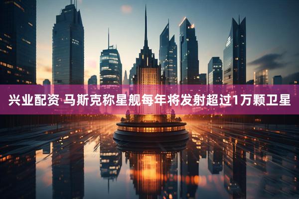 兴业配资 马斯克称星舰每年将发射超过1万颗卫星