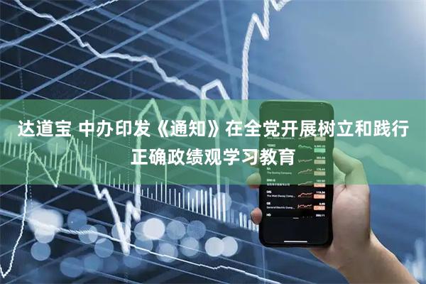 达道宝 中办印发《通知》在全党开展树立和践行正确政绩观学习教育