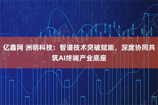 亿鑫网 洲明科技：智谱技术突破赋能，深度协同共筑AI终端产业底座