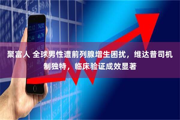 聚富人 全球男性遭前列腺增生困扰，维达普司机制独特，临床验证成效显著
