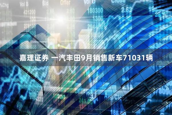 嘉理证券 一汽丰田9月销售新车71031辆