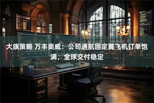 大旗策略 万丰奥威：公司通航固定翼飞机订单饱满，全球交付稳定