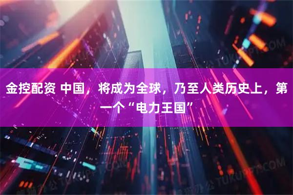 金控配资 中国，将成为全球，乃至人类历史上，第一个“电力王国”